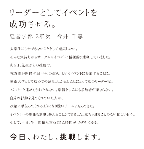 リーダーとしてイベントを成功させる。経営学部 3年次　今井 千尋 大学生にしかできないことをして充実したい。そんな気持ちからサークルやイベントに積極的に参加していました。ある日、先生からの推薦で、枚方市が開催する「平和の燈火」というイベントに参加することに。摂南大学として初めての試み。しかもわたしにとって初のリーダー役。メンバーと連絡もうまくとれない。準備をするにも参加者が集まらない。自分の行動を見てくれていた人が、次第に手伝ってくれるようになり強いチームになってきた。イベントへの準備も無事、終えることができました。立ち止まることのない忙しい日々。そして、今日、半年間積み重ねてきた時間が、カタチになる。今日、わたし、挑戦します。
