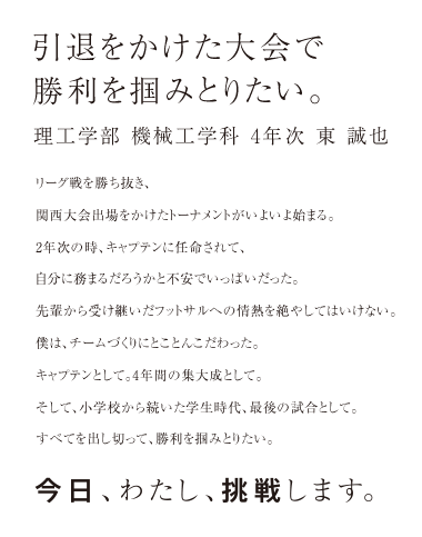 引退をかけた大会で勝利を掴みとりたい。理工学部 機械工学科 4年次 東 誠也 リーグ戦を勝ち抜き、関西大会出場をかけたトーナメントがいよいよ始まる。2年生の時、キャプテンに任命されて、自分に務まるだろうかと不安でいっぱいだった。先輩から受け継いだフットサルへの情熱を絶やしてはいけない。僕は、チームづくりにとことんこだわった。キャプテンとして。4年間の集大成として。そして、小学校から続いた学生時代、最後の試合として。すべてを出し切って、勝利を掴みとりたい。今日、わたし、挑戦します。