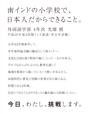 南インドの小学校で、日本人だからできること。 外国語学部4年次 光畑 梢さん 平成26年度3次隊インド派遣（青少年活動）　大学を2年間休学して、青年海外協力隊の隊員として南インドへ。文化も言語も違う異国の地に、たった一人の日本人。それでもがんばれるのは、教育を通して地域を貧困から救いたいという想いがあるから。高校時代に夢見た冒険の世界が目の前にある。任期である2年間、自分にできることはやりきったと胸を張れる時間にしたい。今日、わたし、挑戦します。