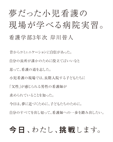 夢だった小児看護の現場が学べる病院実習。 看護学部3年次 岸川皆人 　昔からコミュニケーションに自信があった。自分の長所が誰かのために役立てばいいなと思って、看護の道を志した。小児看護の現場では、長期入院する子どもたちに「父性」が感じられる男性の看護師が求められていることを知った。今日は夢に近づくために、子どもたちのために。自分のすべてを出し切って、看護師への一歩を踏み出したい。今日、わたし、挑戦します。