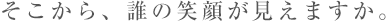 そこから、誰の笑顔が見えますか。