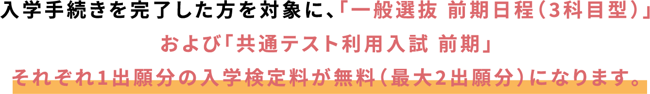 入学手続きを完了した方を対象に、「一般選抜 前期日程(3科目型)」および「共通テスト利用入試 前期」それぞれ1出願分の入学検定料が無料(最大2出願分)になります。