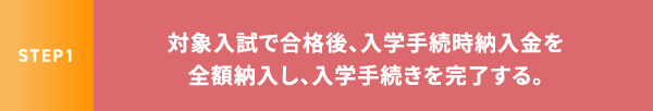 STEP1 対象入試で合格後、入学手続時納入金を全額納入し、入学手続きを完了する。