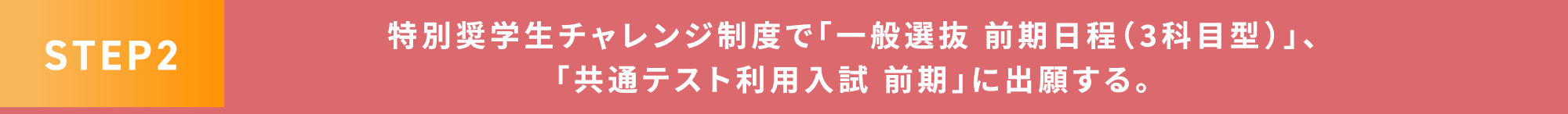 STEP2 特別奨学生チャレンジ制度で「一般選抜 前期日程(3科目型)」、「共通テスト利用入試 前期」に出願する。