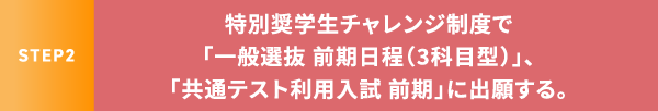 STEP2 特別奨学生チャレンジ制度で「一般選抜 前期日程(3科目型)」、「共通テスト利用入試 前期」に出願する。