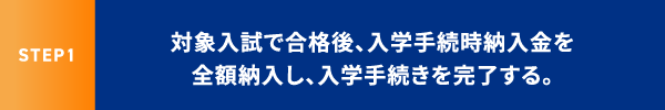 STEP1 対象入試で合格後、入学手続時納入金を全額納入し、入学手続きを完了する。