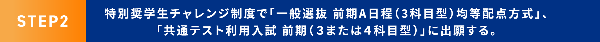 STEP2 特別奨学生チャレンジ制度で「一般選抜 前期A日程（3科目型）均等配点方式」、「共通テスト利用入試 前期（３または４科目型）」に出願する。