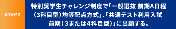 STEP2 特別奨学生チャレンジ制度で「一般選抜 前期A日程（3科目型）均等配点方式」、「共通テスト利用入試 前期（３または４科目型）」に出願する。