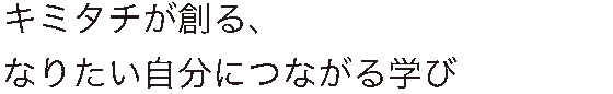 キミタチが創る、なりたい自分につながる学び